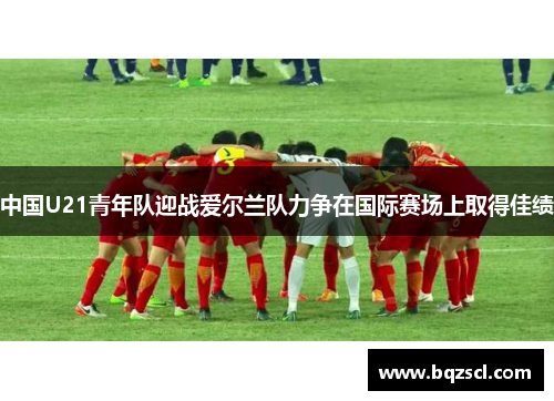 中国U21青年队迎战爱尔兰队力争在国际赛场上取得佳绩