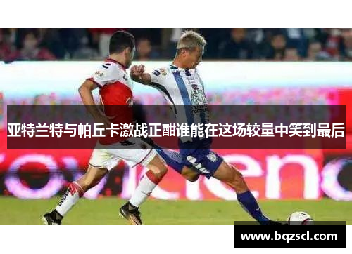 亚特兰特与帕丘卡激战正酣谁能在这场较量中笑到最后