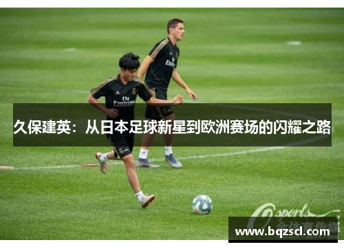 久保建英：从日本足球新星到欧洲赛场的闪耀之路