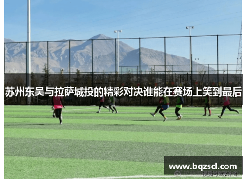 苏州东吴与拉萨城投的精彩对决谁能在赛场上笑到最后