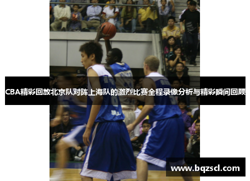 CBA精彩回放北京队对阵上海队的激烈比赛全程录像分析与精彩瞬间回顾