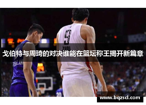 戈伯特与周琦的对决谁能在篮坛称王揭开新篇章