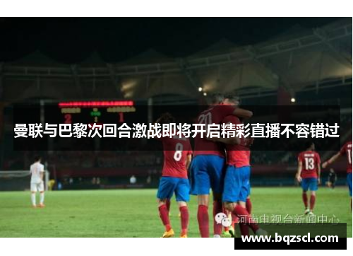 曼联与巴黎次回合激战即将开启精彩直播不容错过