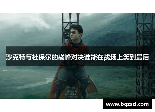 沙克特与杜保尔的巅峰对决谁能在战场上笑到最后